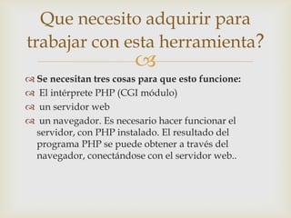 Que necesito adquirir para
trabajar con esta herramienta?
                        
 Se necesitan tres cosas para que esto funcione:
 El intérprete PHP (CGI módulo)
 un servidor web
 un navegador. Es necesario hacer funcionar el
  servidor, con PHP instalado. El resultado del
  programa PHP se puede obtener a través del
  navegador, conectándose con el servidor web..
 