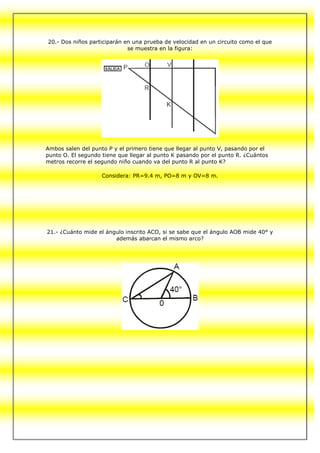 20.- Dos niños participarán en una prueba de velocidad en un circuito como el que
                             se muestra en la figura:




Ambos salen del punto P y el primero tiene que llegar al punto V, pasando por el
punto O. El segundo tiene que llegar al punto K pasando por el punto R. ¿Cuántos
metros recorre el segundo niño cuando va del punto R al punto K?

                    Considera: PR=9.4 m, PO=8 m y OV=8 m.




21.- ¿Cuánto mide el ángulo inscrito ACO, si se sabe que el ángulo AOB mide 40° y
                        además abarcan el mismo arco?
 