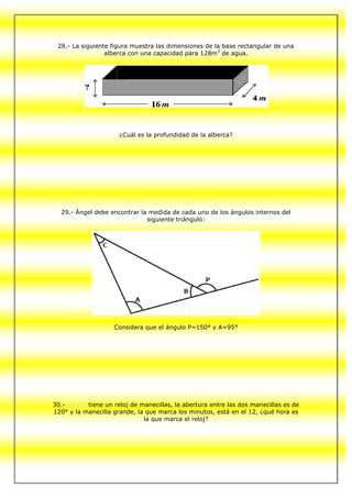 28.- La siguiente figura muestra las dimensiones de la base rectangular de una
                 alberca con una capacidad para 128m 3 de agua.




                      ¿Cuál es la profundidad de la alberca?




  29.- Ángel debe encontrar la medida de cada uno de los ángulos internos del
                              siguiente triángulo:




                     Considera que el ángulo P=150° y A=95°




30.- Cecilia tiene un reloj de manecillas, la abertura entre las dos manecillas es de
120° y la manecilla grande, la que marca los minutos, está en el 12, ¿qué hora es
                                la que marca el reloj?
 