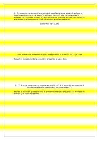 4.- En una empresa se compraron conos de papel para tomar agua; el radio de la
base de éstos conos es de 5 cm y la altura es de 8 cm. José necesita saber el
volumen del cono para obtener la cantidad de agua que cabe en cada uno. ¿Cuál es
el volumen que debe obtener José aproximado a números enteros?

                              (Considera    = 3.14)




  5.- La maestra de matemáticas puso en el pizarrón la ecuación x(x2-1)=3+x3.

Resuelve correctamente la ecuación y encuentra el valor de x.




6.- "El área de un terreno rectangular es de 400 m2. Si el largo del terreno mide 9
               m más que el ancho, ¿cuáles son sus dimensiones?".

Escribe la ecuación que representa al problema anterior y encuentra las medidas de
el largo y el ancho del terreno.
 