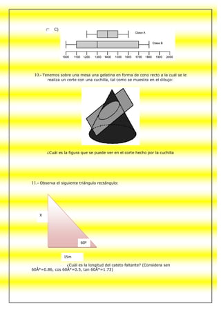 C)




 10.- Tenemos sobre una mesa una gelatina en forma de cono recto a la cual se le
        realiza un corte con una cuchilla, tal como se muestra en el dibujo:




        ¿Cuál es la figura que se puede ver en el corte hecho por la cuchilla




11.- Observa el siguiente triángulo rectángulo:




    X




                          60º


                 15m

                 ¿Cuál es la longitud del cateto faltante? (Considera sen
60Â°=0.86, cos 60Â°=0.5, tan 60Â°=1.73)
 