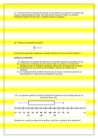 17.- Francisco tiene 5 docenas de huevos. En el camino a su casa se le rompen seis
huevos, después gasta la mitad del resto de los huevos en hacer un omelet y
finalmente regala 4/9 del resto. ¿Cuántos huevos le quedan?




18.- Observa la siguiente ecuación:




¿Cuál de los siguientes problemas se puede solucionar con la ecuación anterior?

Justifica tu respuesta.

    A) Determinar la longitud del lado de un cuadrado cuando su perímetro es 48.
   B) La base de un triángulo es tres veces mayor a su altura. Si el área del
      triángulo es de 24 unidades cuadradas, determinar la longitud de su altura.
   C) El perímetro de un círculo es 48 unidades. Calcular la longitud de su
      diámetro
   D) Un rectángulo tiene el doble de base que de altura y la tercera parte de su
      área total es 24. Determinar la longitud de su base.




 19.- La siguiente gráfica se realizó tomando las estaturas de los integrantes de un
                                 grupo de tercer año:




Tomando en cuenta los datos de la gráfica, ¿cuál es la mediana de la población?
 