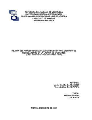 REPÚBLICA BOLIVARIANA DE VENEZUELA
UNIVERSIDAD NACIONAL EXPERIMENTAL
PROGRAMAS MUNICIPALIZADOS JUAN JOSÉ MORA
“FRANCISCO DE MIRANDA”
INGENIERIA MECANICA
MEJORA DEL PROCESO DE RECOLECCION DE SLOP PARA DISMINUIR EL
HIDROCARBURO EN LA LAGUNA DE EFLUENTES
(LINEA DE INVESTIGACION: DISEÑO MECANICO)
AUTORES:
Javier Morillo, C.I. 16.185.027
Tonys Urbina, C.I. 10.707.814
TUTOR:
Wilfredo Sánchez
C.I. 14.970.276
MORÓN, DICIEMBRE DE 2022
 