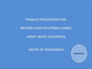 TRABAJO PRESENTADO POR:
MEYNER YOAN ESTUPIÑAN GOMEZ
HENRY SMITH CONTRERAS
GRUPO DE TAURAMENA
SIGUIENTE
 