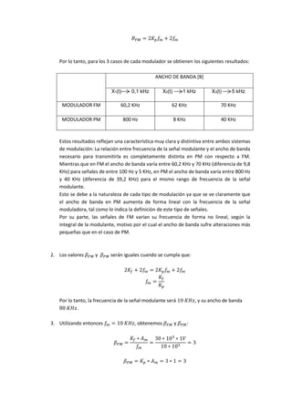 𝐵 𝑃𝑀 = 2𝐾 𝑝 𝑓𝑚 + 2𝑓𝑚
Por lo tanto, para los 3 casos de cada modulador se obtienen los siguientes resultados:
ANCHO DE BANDA [B]
X1(t)0,1 kHz X2(t)1 kHz X3(t)5 kHz
MODULADOR FM 60,2 KHz 62 KHz 70 KHz
MODULADOR PM 800 Hz 8 KHz 40 KHz
Estos resultados reflejan una característica muy clara y distintiva entre ambos sistemas
de modulación: La relación entre frecuencia de la señal modulante y el ancho de banda
necesario para transmitirla es completamente distinta en PM con respecto a FM.
Mientras que en FM el ancho de banda varía entre 60,2 KHz y 70 KHz (diferencia de 9,8
KHz) para señales de entre 100 Hz y 5 KHz, en PM el ancho de banda varía entre 800 Hz
y 40 KHz (diferencia de 39,2 KHz) para el mismo rango de frecuencia de la señal
modulante.
Esto se debe a la naturaleza de cada tipo de modulación ya que se ve claramente que
el ancho de banda en PM aumenta de forma lineal con la frecuencia de la señal
moduladora, tal como lo indica la definición de este tipo de señales.
Por su parte, las señales de FM varían su frecuencia de forma no lineal, según la
integral de la modulante, motivo por el cual el ancho de banda sufre alteraciones más
pequeñas que en el caso de PM.
2. Los valores 𝛽 𝐹𝑀 y 𝛽 𝑃𝑀 serán iguales cuando se cumpla que:
2𝐾𝑓 + 2𝑓𝑚 = 2𝐾 𝑝 𝑓𝑚 + 2𝑓𝑚
𝑓𝑚 =
𝐾𝑓
𝐾 𝑝
Por lo tanto, la frecuencia de la señal modulante será 10⁡𝐾𝐻𝑧, y su ancho de banda
80⁡𝐾𝐻𝑧.
3. Utilizando entonces 𝑓𝑚 = 10⁡𝐾𝐻𝑧, obtenemos 𝛽 𝐹𝑀 y 𝛽 𝑃𝑀:
𝛽 𝐹𝑀 =
𝐾𝑓 ∗ 𝐴 𝑚
𝑓𝑚
=
30 ∗ 103
∗ 1𝑉
10 ∗ 103
= 3
𝛽 𝑃𝑀 = 𝐾 𝑝 ∗ 𝐴 𝑚 = 3 ∗ 1 = 3
 