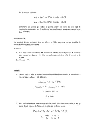 Por lo tanto se obtienen:
𝜑 𝐹𝑀 = 3cos⁡[2𝜋 ∗ 106
𝑡 + 3 cos(2𝜋 ∗ 103
𝑡)]
𝜑 𝑃𝑀 = 3cos⁡[2𝜋 ∗ 106
𝑡 + 3 cos(2𝜋 ∗ 103
𝑡)]
Claramente se aprecia que debido a que los anchos de banda de cada tipo de
modulación son iguales, sus 𝛽 también lo son, por lo tanto las expresiones de 𝜑 𝐹𝑀y
𝜑 𝑃𝑀 coinciden.
PROBLEMA Nº5:
Una señal de ángulo modulado tiene un ⁡Δf 𝑚𝑎𝑥1 = ⁡20⁡Hz⁡ para una entrada senoidal de
amplitud unitaria y frecuencia 50 Hz.
Se solicita:
1. Si la modulación utilizada es FM. Determinar el factor de multiplicación N necesario
para producir un ⁡Δf 𝑚𝑎𝑥2 = ⁡20⁡KHz, cuando la frecuencia de la señal de entrada es de
100 Hz.
2. Ídem para PM.
Solución:
1. Debido a que la señal de entrada (modulante) tiene amplitud unitaria, el incremento N
necesario para ⁡Δf 𝑚𝑎𝑥 = ⁡20⁡KHz será:
∆𝑓 𝑚𝑎𝑥1⌋ 𝐹𝑀 = 𝐾𝑓 ∗ 𝐴 𝑚 = 20⁡𝐻𝑧
∆𝑓 𝑚𝑎𝑥2⌋ 𝐹𝑀 = 𝑁 ∗ ∆𝑓 𝑚𝑎𝑥1⌋ 𝐹𝑀 = 𝑁 ∗ 20⁡𝐻𝑧
20⁡𝐾𝐻𝑧 = 𝑁 ∗ 20⁡𝐻𝑧
𝑁 = 1000
2. Para el caso de PM, se debe considerar la frecuencia de la señal modulante (50 Hz), ya
que el desvío máximo de frecuencia en este caso se define como:
∆𝑓 𝑚𝑎𝑥1⌋ 𝑃𝑀 = 𝐾 𝑝 ∗ 𝐴 𝑚 ∗ 𝑓𝑚 = 𝐾 𝑝 ∗ 𝑓𝑚 = 20⁡𝐻𝑧
𝐾 𝑝 =
20⁡𝐻𝑧
𝑓𝑚
=
20⁡𝐻𝑧
50⁡𝐻𝑧
=
2
5
 