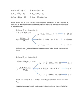 𝐵. 𝑊. 𝐹𝑀 = 2(𝛽 + 1)𝑓𝑚 𝐵. 𝑊. 𝑃𝑀 = 2(𝛽 + 1)𝑓𝑚⁡
𝐵. 𝑊. 𝐹𝑀 = 2𝛽𝑓𝑚 + 2𝑓𝑚 𝐵. 𝑊. 𝑃𝑀 = 2𝛽𝑓𝑚 + 2𝑓𝑚⁡
𝐵. 𝑊. 𝐹𝑀 = 2𝐾𝑓 𝐴 𝑚 + 2𝑓𝑚 𝐵. 𝑊. 𝑃𝑀 = 2𝐾 𝑝 𝐴 𝑚 𝑓𝑚 + 2𝑓𝑚
Ahora se elige uno de estos tres tipos de modulaciones y se evalúa en qué transmisor la
constante de demodulación se mantiene invariable a los cambios de frecuencia y amplitud de
la señal modulante.
 Evaluamos 𝐾𝑓 para el transmisor 3:
Se observa que 𝐾𝑓 se mantiene constante en cada caso, por lo tanto el transmisor 3 es
de FM.
 Evaluamos 𝐾 𝑝 para el transmisor 2:
En este caso el valor de 𝐾 𝑝 se mantiene invariante, por lo tanto el transmisor 2 es de
PM.
 Para el transmisor 1 se cumple que 𝐵. 𝑊. 𝑁𝐵𝐹𝑀 = 2𝑓𝑚, entonces el mismo es de NBFM.
 
