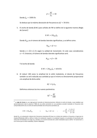 𝛽 =
∆𝑓
𝑓𝑚
= 30
Donde 𝑓𝑚 = 1000⁡𝐻𝑧
Se deduce que la máxima desviación de frecuencia es ∆𝑓 = 30⁡𝐾𝐻𝑧
5. El ancho de banda (B.W.) para señales de FM se define de la siguiente manera (Regla
de Carson)1
:
𝐵. 𝑊. = 2𝑁(𝛽) 𝑓𝑚
Donde 𝑁(𝛽) es el número de bandas laterales significativas, y se define como:
𝑁(𝛽) = 𝛽 + 𝛼
Siendo 𝛼 = (0; 1; 2; 3) según la calidad de transmisión. En este caso consideramos
𝛼 = 0. Entonces, el número de bandas laterales significativas será:
𝑁(𝛽) = 𝛽 = 30
Y el ancho de banda:
𝐵. 𝑊. = 2𝑁(𝛽) 𝑓𝑚 = 60⁡𝐾𝐻𝑧
6. Al reducir 100 veces la amplitud de la señal modulante, el desvío de frecuencia
también se verá reducido esa cantidad ya que el mismo es directamente proporcional
a la amplitud de dicha señal:
∆𝑓 = 𝑘 𝑓 𝐴 𝑚
Definimos entonces los tres nuevos parámetros:
∆𝑓′
=
∆𝑓
100
1
La regla de Carson es una regla general conocida en telecomunicaciones referente al ancho de banda, y que establece que
aproximadamente toda la potencia (~98%) de una señal consistente en una portadora senoidal modulada en frecuencia está
comprendida dentro de un ancho de banda (alrededor de la frecuencia portadora) de
𝐵. 𝑊. = 2𝑁(𝛽) 𝑓 𝑚 ; 𝑁(𝛽) = (𝛽 + 𝛼) ; 𝛼 = {
2,⁡⁡⁡⁡⁡⁡1 < 𝛽 ≤ 5
1,⁡⁡⁡5 < 𝛽 ≤ 20
0,⁡⁡⁡⁡⁡⁡⁡⁡⁡⁡⁡𝛽 > 20
donde 𝑁(𝛽) es la desviación máxima de la frecuencia instantánea f(t) (que es un efecto de modular en frecuencia, al igual que en
Amplitud Modulada (AM) se define el índice de modulación respecto a la amplitud) respecto a la portadora fc (asumiendo que
xm(t) está normalizada en el rango ±1), y donde fm es el ancho de banda de la señal moduladora (que se define "en banda base" y
es el mismo para la señal modulada). (Fuente: Wikipedia)
 