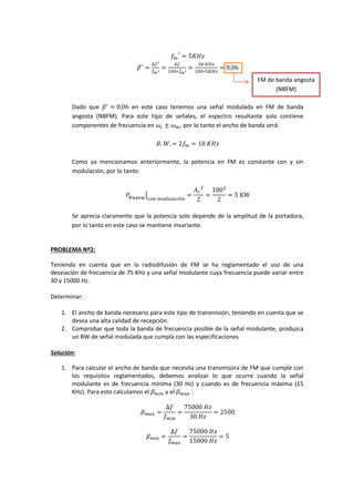 𝑓𝑚
′
= 5𝐾𝐻𝑧
𝛽′
=
∆𝑓′
𝑓 𝑚′
=
∆𝑓
100∗𝑓 𝑚′
=
30⁡𝐾𝐻𝑧
100∗5𝐾𝐻𝑧
= 0,06
Dado que 𝛽′
= 0,06 en este caso tenemos una señal modulada en FM de banda
angosta (NBFM). Para este tipo de señales, el espectro resultante solo contiene
componentes de frecuencia en 𝜔𝑐 ± 𝜔 𝑚, por lo tanto el ancho de banda será:
𝐵. 𝑊. = 2𝑓𝑚 = 10⁡𝐾𝐻𝑧
Como ya mencionamos anteriormente, la potencia en FM es constante con y sin
modulación, por lo tanto:
𝑃𝜑 𝑁𝐵𝐹𝑀
⌋
𝑐𝑜𝑛⁡𝑚𝑜𝑑𝑢𝑙𝑎𝑐𝑖ó𝑛
=
𝐴 𝑐
2
2
=
1002
2
= 5⁡KW
Se aprecia claramente que la potencia solo depende de la amplitud de la portadora,
por lo tanto en este caso se mantiene invariante.
PROBLEMA Nº2:
Teniendo en cuenta que en la radiodifusión de FM se ha reglamentado el uso de una
desviación de frecuencia de 75 KHz y una señal modulante cuya frecuencia puede variar entre
30 y 15000 Hz.
Determinar:
1. El ancho de banda necesario para este tipo de transmisión, teniendo en cuenta que se
desea una alta calidad de recepción.
2. Comprobar que toda la banda de frecuencia posible de la señal modulante, produzca
un BW de señal modulada que cumpla con las especificaciones
Solución:
1. Para calcular el ancho de banda que necesita una transmisora de FM que cumple con
los requisitos reglamentados, debemos analizar lo que ocurre cuando la señal
modulante es de frecuencia mínima (30 Hz) y cuando es de frecuencia máxima (15
KHz). Para esto calculamos el 𝛽 𝑚𝑖𝑛 y el 𝛽 𝑚𝑎𝑥 :
𝛽 𝑚𝑎𝑥 =
∆𝑓
𝑓 𝑚𝑖𝑛
=
75000⁡𝐻𝑧
30⁡𝐻𝑧
= 2500
𝛽 𝑚𝑖𝑛 =
∆𝑓
𝑓𝑚𝑎𝑥
=
75000⁡𝐻𝑧
15000⁡𝐻𝑧
= 5
FM de banda angosta
(NBFM)
 