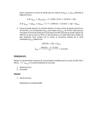 Ahora calculamos el ancho de banda para los valores de 𝛽 𝑚𝑎𝑥 y 𝛽 𝑚𝑖𝑛 utilizando la
Regla de Carson:
𝐵. 𝑊. ⌋ 𝛽 𝑚𝑎𝑥
= 2𝛽 𝑚𝑎𝑥 𝑓 𝑚𝑖𝑛 = 2 ∗ 2500 ∗ 30⁡𝐻𝑧 = 150⁡𝐾𝐻𝑧 = 2∆𝑓
𝐵. 𝑊. ⌋ 𝛽 𝑚𝑖𝑛
= 2(𝛽 𝑚𝑖𝑛 + 2)𝑓𝑚𝑎𝑥 = 2 ∗ 7 ∗ 15000⁡𝐻𝑧 = 210⁡𝐾𝐻𝑧 = 2∆𝑓 + 4𝑓𝑚𝑎𝑥
2. Como se puede apreciar en el punto anterior, el mayor ancho de banda necesario es
de 210 KHz, y se corresponde al 𝛽 𝑚𝑖𝑛 que implica una 𝑓𝑚𝑎𝑥 de 15 KHz. Dado que por
normativa el ancho de banda para transmisoras de FM comercial no puede superar los
200 KHz, lo que se hace es filtrar en alta frecuencia a la señal (filtro para señales de
gran potencia). Para cumplir con la norma, la frecuencia máxima de la señal
moduladora (𝑓𝑚𝑎𝑥) debería ser:
200⁡𝐾𝐻𝑧 = 2∆𝑓 + 4𝑓𝑚𝑎𝑥
𝑓𝑚𝑎𝑥 =
200⁡𝐾𝐻𝑧 − 2 ∗ 75⁡𝐾𝐻𝑧
4
= 12,5⁡𝐾𝐻𝑧
PROBLEMA Nº3:
Dibujar la representación temporal de una portadora modulada para los casos de AM, FM, y
PM (ω 𝑐 ⁡>>⁡ω 𝑚 𝑚𝑎𝑥
) si la señal modulante es una onda:
1. Diente de sierra
2. Sinusoidal
Solución:
1. Diente de sierra
Modulación en Amplitud (AM):
 