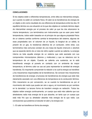 CONCLUCIONES

Si los objetos están a diferentes temperaturas, entre ellos se intercambia energía,
aun cuando no estén en contacto físico. El calor es la transferencia de energía de
un objeto a otro como resultado de una diferencia de temperatura entre los dos. El
equilibrio térmico es una situación en la que dos objetos en contacto térmico dejan
de intercambiar energía por el proceso de calor ya que los dos alcanzaron la
misma temperatura. Los termómetros son instrumentos que se usan para medir
temperaturas, todos están basados en el principio de que alguna propiedad física
de un sistema cambia conforme cambia la temperatura del sistema; algunas de
esas propiedades son: el volumen de un líquido, la longitud de un sólido, la
presión de un gas, la resistencia eléctrica de un conductor, entre otras. Los
termómetros más comunes constan de una masa de líquido (mercurio o alcohol)
que se expande dentro de un tubo de vidrio capilar cuando se calienta. La energía
interna es toda aquella energía de un sistema que está asociada con sus
componentes microscópicos (átomos y moléculas) y que se relaciona con la
temperatura de un objeto. Cuando se calienta una sustancia, se le está
transfiriendo energía al ponerla en contacto con un ambiente de mayor
temperatura, el término calor se usa así para representar la cantidad de energía
transferida. Es importante comprender la relación a la cual la energía se transfiere
y los mecanismos responsables de la transferencia. Se conocen tres mecanismos
de transferencia de energía; el proceso de transferencia de energía que está más
claramente asociado con una diferencia de temperatura es la conducción térmica.
Otro mecanismo es por convección, se ve cuando la transferencia es por el
movimiento del medio que puede ser aire o agua y el movimiento es por cambios
en la densidad. La tercera forma de transferir energía es radiación. Todos los
objetos radian energía continuamente, un cuerpo que está más caliente que sus
alrededores radia más energía de la que absorbe, en tanto que un cuerpo que
está más frío que su alrededor absorbe más energía de la que radia. Las
conclusiones que podemos al estudiar el calor y la energía son:

1.- El calor se transfiere en forma de energía
 