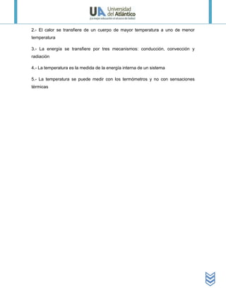 2.- El calor se transfiere de un cuerpo de mayor temperatura a uno de menor
temperatura

3.- La energía se transfiere por tres mecanismos: conducción, convección y
radiación

4.- La temperatura es la medida de la energía interna de un sistema

5.- La temperatura se puede medir con los termómetros y no con sensaciones
térmicas
 