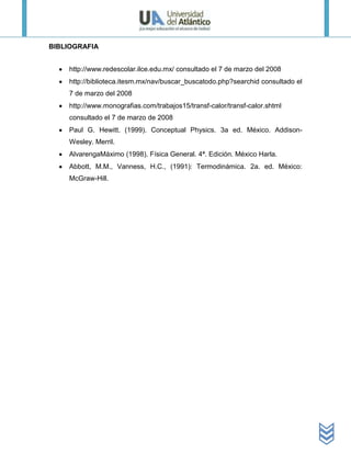 BIBLIOGRAFIA


    http://www.redescolar.ilce.edu.mx/ consultado el 7 de marzo del 2008
    http://biblioteca.itesm.mx/nav/buscar_buscatodo.php?searchid consultado el
    7 de marzo del 2008
    http://www.monografias.com/trabajos15/transf-calor/transf-calor.shtml
    consultado el 7 de marzo de 2008
    Paul G. Hewitt. (1999). Conceptual Physics. 3a ed. México. Addison-
    Wesley. Merril.
    AlvarengaMáximo (1998). Física General. 4ª. Edición. México Harla.
    Abbott, M.M., Vanness, H.C., (1991): Termodinámica. 2a. ed. México:
    McGraw-Hill.
 