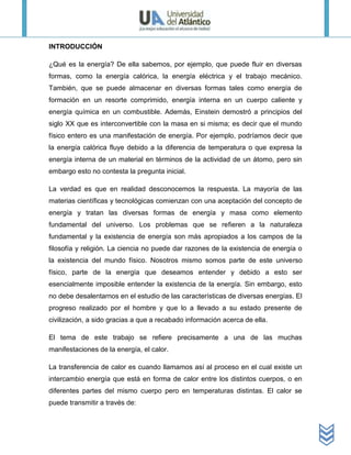 INTRODUCCIÓN

¿Qué es la energía? De ella sabemos, por ejemplo, que puede fluir en diversas
formas, como la energía calórica, la energía eléctrica y el trabajo mecánico.
También, que se puede almacenar en diversas formas tales como energía de
formación en un resorte comprimido, energía interna en un cuerpo caliente y
energía química en un combustible. Además, Einstein demostró a principios del
siglo XX que es interconvertible con la masa en si misma; es decir que el mundo
físico entero es una manifestación de energía. Por ejemplo, podríamos decir que
la energía calórica fluye debido a la diferencia de temperatura o que expresa la
energía interna de un material en términos de la actividad de un átomo, pero sin
embargo esto no contesta la pregunta inicial.

La verdad es que en realidad desconocemos la respuesta. La mayoría de las
materias científicas y tecnológicas comienzan con una aceptación del concepto de
energía y tratan las diversas formas de energía y masa como elemento
fundamental del universo. Los problemas que se refieren a la naturaleza
fundamental y la existencia de energía son más apropiados a los campos de la
filosofía y religión. La ciencia no puede dar razones de la existencia de energía o
la existencia del mundo físico. Nosotros mismo somos parte de este universo
físico, parte de la energía que deseamos entender y debido a esto ser
esencialmente imposible entender la existencia de la energía. Sin embargo, esto
no debe desalentarnos en el estudio de las características de diversas energías. El
progreso realizado por el hombre y que lo a llevado a su estado presente de
civilización, a sido gracias a que a recabado información acerca de ella.

El tema de este trabajo se refiere precisamente a una de las muchas
manifestaciones de la energía, el calor.

La transferencia de calor es cuando llamamos así al proceso en el cual existe un
intercambio energía que está en forma de calor entre los distintos cuerpos, o en
diferentes partes del mismo cuerpo pero en temperaturas distintas. El calor se
puede transmitir a través de:
 