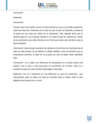 Convección

Radiación

Conducción

Aunque sean tres pueden ocurrir al mismo tiempo ya que uno de ellos predomina
sobre los otros dos. Podemos ver el caso de que el calor se transmite a través de
la pared de una casa por medio de la conducción. Otro ejemplo sería que al
calentar agua en una cacerola situada en un piloto de gas se calienta por medio
de la convección y por ultimo tenemos a la Tierra que recibe calor del Sol y esto se
llama radiación.

Conducción: este proceso sucede en los sólidos la única forma de transferencia de
calor es este proceso. Si se calienta un objeto metálico y esto va haciendo que su
temperatura aumente, el calor se va a pasar por todo el objeto hasta calentarlo
todo.

Convección: Va a haber una diferencia de temperatura en la parte interna del
líquido o de un gas, y esto provocara un movimiento en el fluido. Este va a
transferir el calor por todo el fluido hasta llegar a otra parte.

Radiación: Se va a presentar en una diferencia ya que las sustancias            que
intercambian calor no deben de estar en contacto entre sí, deben estar lo más
alejados que puedan por un vacío.
 