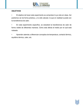 OBJETIVOS

•      El objetivo de hacer este experimento es comprobar lo ya visto en clase. Así
podremos ver de forma práctica, y no sólo calcular, lo que en realidad sucede con
la transferencia de calor.

•      En este experimento específico, se estudiará la transferencia de calor de
forma visible de diferentes maneras. Cómo esta afecta el medio por el cual está
rodeada.

•      Aprender además a diferenciar conceptos de temperatura, contacto térmico,
equilibrio térmico, calor, etc.
 