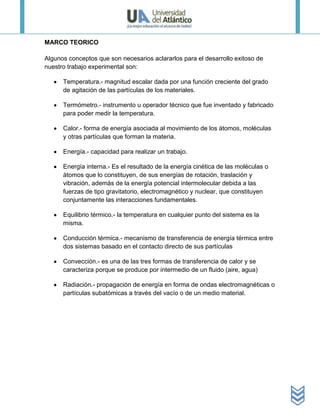 MARCO TEORICO

Algunos conceptos que son necesarios aclararlos para el desarrollo exitoso de
nuestro trabajo experimental son:

      Temperatura.- magnitud escalar dada por una función creciente del grado
      de agitación de las partículas de los materiales.

      Termómetro.- instrumento u operador técnico que fue inventado y fabricado
      para poder medir la temperatura.

      Calor.- forma de energía asociada al movimiento de los átomos, moléculas
      y otras partículas que forman la materia.

      Energía.- capacidad para realizar un trabajo.

      Energía interna.- Es el resultado de la energía cinética de las moléculas o
      átomos que lo constituyen, de sus energías de rotación, traslación y
      vibración, además de la energía potencial intermolecular debida a las
      fuerzas de tipo gravitatorio, electromagnético y nuclear, que constituyen
      conjuntamente las interacciones fundamentales.

      Equilibrio térmico.- la temperatura en cualquier punto del sistema es la
      misma.

      Conducción térmica.- mecanismo de transferencia de energía térmica entre
      dos sistemas basado en el contacto directo de sus partículas

      Convección.- es una de las tres formas de transferencia de calor y se
      caracteriza porque se produce por intermedio de un fluido (aire, agua)

      Radiación.- propagación de energía en forma de ondas electromagnéticas o
      partículas subatómicas a través del vacío o de un medio material.
 