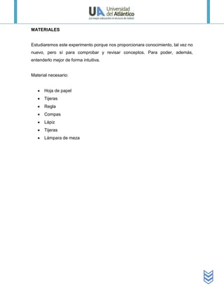 MATERIALES


Estudiaremos este experimento porque nos proporcionara conocimiento, tal vez no
nuevo, pero sí para comprobar y revisar conceptos. Para poder, además,
entenderlo mejor de forma intuitiva.


Material necesario:


      Hoja de papel
      Tijeras
      Regla
      Compas
      Lápiz
      Tijeras
      Lámpara de meza
 