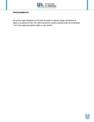 PROCEDIMIENTO



En primer logar dibujamos en la hoja de papel un espiral, luego recortamos la
figura y la atamos al hilo. Por ultimo ponemos nuestro espiral arriba de la lámpara.
Y en unos segundos girara sobre su eje vertical.
 