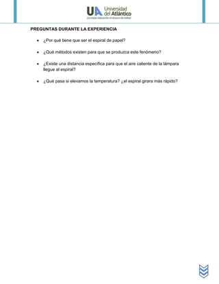 PREGUNTAS DURANTE LA EXPERIENCIA

    ¿Por qué tiene que ser el espiral de papel?

    ¿Qué métodos existen para que se produzca este fenómeno?

    ¿Existe una distancia específica para que el aire caliente de la lámpara
    llegue al espiral?

    ¿Qué pasa si elevamos la temperatura? ¿el espiral girara más rápido?
 