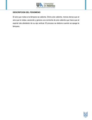 DESCRIPCION DEL FENOMENO

El aire que rodea a la lámpara se calienta. Dicho aire caliente, menos denso que el
aire que lo rodea, asciende y genera una corriente de aire caliente que hace que el
espiral rote alrededor de su eje vertical. El proceso se detiene cuando se apaga la
lámpara.
 