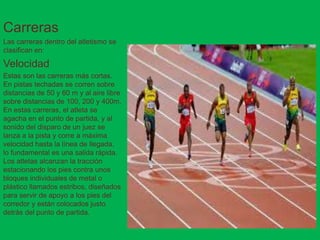Carreras
Las carreras dentro del atletismo se
clasifican en:
Velocidad
Estas son las carreras más cortas.
En pistas techadas se corren sobre
distancias de 50 y 60 m y al aire libre
sobre distancias de 100, 200 y 400m.
En estas carreras, el atleta se
agacha en el punto de partida, y al
sonido del disparo de un juez se
lanza a la pista y corre a máxima
velocidad hasta la línea de llegada,
lo fundamental es una salida rápida.
Los atletas alcanzan la tracción
estacionando los pies contra unos
bloques individuales de metal o
plástico llamados estribos, diseñados
para servir de apoyo a los pies del
corredor y están colocados justo
detrás del punto de partida.
 