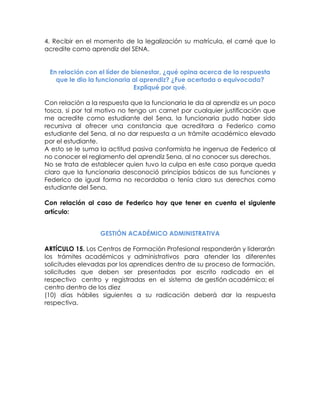 4. Recibir en el momento de la legalización su matrícula, el carné que lo acredite como aprendiz del SENA. 
En relación con el líder de bienestar, ¿qué opina acerca de la respuesta que le dio la funcionaria al aprendiz? ¿Fue acertada o equivocada? Expliqué por qué. 
Con relación a la respuesta que la funcionaria le da al aprendiz es un poco tosca, si por tal motivo no tengo un carnet por cualquier justificación que me acredite como estudiante del Sena, la funcionaria pudo haber sido recursiva al ofrecer una constancia que acreditara a Federico como estudiante del Sena, al no dar respuesta a un trámite académico elevado por el estudiante. 
A esto se le suma la actitud pasiva conformista he ingenua de Federico al no conocer el reglamento del aprendiz Sena, al no conocer sus derechos. 
No se trata de establecer quien tuvo la culpa en este caso porque queda claro que la funcionaria desconoció principios básicos de sus funciones y Federico de igual forma no recordaba o tenía claro sus derechos como estudiante del Sena. 
Con relación al caso de Federico hay que tener en cuenta el siguiente artículo: 
GESTIÓN ACADÉMICO ADMINISTRATIVA 
ARTÍCULO 15. Los Centros de Formación Profesional responderán y liderarán los trámites académicos y administrativos para atender las diferentes solicitudes elevadas por los aprendices dentro de su proceso de formación, solicitudes que deben ser presentadas por escrito radicado en el respectivo centro y registradas en el sistema de gestión académica; el centro dentro de los diez 
(10) días hábiles siguientes a su radicación deberá dar la respuesta respectiva. 
 