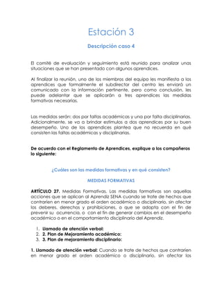 Estación 3 
Descripción caso 4 
El comité de evaluación y seguimiento está reunido para analizar unas situaciones que se han presentado con algunos aprendices. 
Al finalizar la reunión, uno de los miembros del equipo les manifiesta a los aprendices que formalmente el subdirector del centro les enviará un comunicado con la información pertinente, pero como conclusión, les puede adelantar que se aplicarán a tres aprendices las medidas formativas necesarias. 
Las medidas serán: dos por faltas académicas y una por falta disciplinarias. Adicionalmente, se va a brindar estímulos a dos aprendices por su buen desempeño. Uno de los aprendices plantea que no recuerda en qué consisten las faltas académicas y disciplinarias. 
De acuerdo con el Reglamento de Aprendices, explique a los compañeros lo siguiente: 
¿Cuáles son las medidas formativas y en qué consisten? 
MEDIDAS FORMATIVAS 
ARTÍCULO 27. Medidas Formativas. Las medidas formativas son aquellas acciones que se aplican al Aprendiz SENA cuando se trate de hechos que contraríen en menor grado el orden académico o disciplinario, sin afectar los deberes, derechos y prohibiciones, o que se adopta con el fin de prevenir su ocurrencia, o con el fin de generar cambios en el desempeño académico o en el comportamiento disciplinario del Aprendiz. 
1. Llamado de atención verbal: 
2. 2. Plan de Mejoramiento académico: 
3. 3. Plan de mejoramiento disciplinario: 
1. Llamado de atención verbal: Cuando se trate de hechos que contraríen en menor grado el orden académico o disciplinario, sin afectar los  