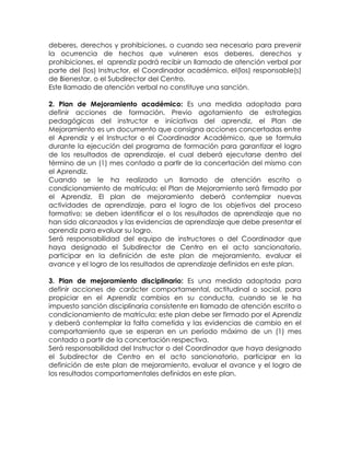 deberes, derechos y prohibiciones, o cuando sea necesario para prevenir la ocurrencia de hechos que vulneren esos deberes, derechos y prohibiciones, el aprendiz podrá recibir un llamado de atención verbal por parte del (los) Instructor, el Coordinador académico, el(los) responsable(s) de Bienestar, o el Subdirector del Centro. 
Este llamado de atención verbal no constituye una sanción. 
2. Plan de Mejoramiento académico: Es una medida adoptada para definir acciones de formación, Previo agotamiento de estrategias pedagógicas del instructor e iniciativas del aprendiz, el Plan de Mejoramiento es un documento que consigna acciones concertadas entre el Aprendiz y el Instructor o el Coordinador Académico, que se formula durante la ejecución del programa de formación para garantizar el logro de los resultados de aprendizaje, el cual deberá ejecutarse dentro del término de un (1) mes contado a partir de la concertación del mismo con el Aprendiz. 
Cuando se le ha realizado un llamado de atención escrito o condicionamiento de matrícula; el Plan de Mejoramiento será firmado por el Aprendiz. El plan de mejoramiento deberá contemplar nuevas actividades de aprendizaje, para el logro de los objetivos del proceso formativo; se deben identificar el o los resultados de aprendizaje que no han sido alcanzados y las evidencias de aprendizaje que debe presentar el aprendiz para evaluar su logro. 
Será responsabilidad del equipo de instructores o del Coordinador que haya designado el Subdirector de Centro en el acto sancionatorio, participar en la definición de este plan de mejoramiento, evaluar el avance y el logro de los resultados de aprendizaje definidos en este plan. 
3. Plan de mejoramiento disciplinario: Es una medida adoptada para definir acciones de carácter comportamental, actitudinal o social, para propiciar en el Aprendiz cambios en su conducta, cuando se le ha impuesto sanción disciplinaria consistente en llamado de atención escrito o condicionamiento de matrícula; este plan debe ser firmado por el Aprendiz y deberá contemplar la falta cometida y las evidencias de cambio en el comportamiento que se esperan en un período máximo de un (1) mes contado a partir de la concertación respectiva. 
Será responsabilidad del Instructor o del Coordinador que haya designado el Subdirector de Centro en el acto sancionatorio, participar en la definición de este plan de mejoramiento, evaluar el avance y el logro de los resultados comportamentales definidos en este plan. 
 
