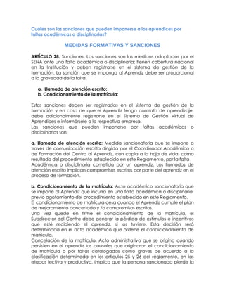 Cuáles son las sanciones que pueden imponerse a los aprendices por faltas académicas o disciplinarias? 
MEDIDAS FORMATIVAS Y SANCIONES 
ARTÍCULO 28. Sanciones. Las sanciones son las medidas adoptadas por el SENA ante una falta académica o disciplinaria; tienen cobertura nacional en la Institución y deben registrarse en el sistema de gestión de la formación. La sanción que se imponga al Aprendiz debe ser proporcional a la gravedad de la falta. 
a. Llamado de atención escrito: 
b. Condicionamiento de la matrícula: 
Estas sanciones deben ser registradas en el sistema de gestión de la formación y en caso de que el Aprendiz tenga contrato de aprendizaje, debe adicionalmente registrarse en el Sistema de Gestión Virtual de Aprendices e informársele a la respectiva empresa. 
Las sanciones que pueden imponerse por faltas académicas o disciplinarias son: 
a. Llamado de atención escrito: Medida sancionatoria que se impone a través de comunicación escrita dirigida por el Coordinador Académico o de Formación del Centro al Aprendiz, con copia a la hoja de vida, como resultado del procedimiento establecido en este Reglamento, por la falta 
Académica o disciplinaria cometida por un aprendiz. Los llamados de atención escrito implican compromisos escritos por parte del aprendiz en el proceso de formación. 
b. Condicionamiento de la matrícula: Acto académico sancionatorio que se impone al Aprendiz que incurra en una falta académica o disciplinaria, previo agotamiento del procedimiento establecido en este Reglamento. 
El condicionamiento de matrícula cesa cuando el Aprendiz cumple el plan de mejoramiento concertado y /o compromisos escritos. 
Una vez quede en firme el condicionamiento de la matrícula, el Subdirector del Centro debe generar la pérdida de estímulos e incentivos que esté recibiendo el aprendiz, si los tuviere. Esta decisión será determinada en el acto académico que ordene el condicionamiento de matrícula. 
Cancelación de la matrícula. Acto administrativo que se origina cuando persisten en el aprendiz las causales que originaron el condicionamiento de matrícula o por faltas catalogadas como graves de acuerdo a la clasificación determinada en los artículos 25 y 26 del reglamento, en las etapas lectiva y productiva. Implica que la persona sancionada pierde la  