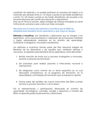 condición de aprendiz y no puede participar en procesos de ingreso a la institución por periodo entre 6 y 12 meses cuando es de índole académico y entre 12 y 24 meses cuando es de índole disciplinaria, de acuerdo a las recomendaciones del comité de evaluación y seguimiento. 
Una vez en firme la sanción, debe entregar de manera inmediata el carné institucional y ponerse a paz y salvo por todo concepto. 
Mencione por lo menos dos estímulos o incentivos que el SENA ha adoptado para beneficio de los aprendices y qué casos se otorgan 
Estímulos e incentivos. Son beneficios y distinciones que se otorgan a los aprendices, como reconocimiento o valoración de actuaciones meritorias o logros sobresalientes obtenidos en los ámbitos del aprendizaje, actitudinal, investigativo, innovador o profesional. 
Los estímulos e incentivos forman parte del Plan Nacional Integral de Bienestar de los Aprendices y de aquellos que, mediante alianzas o convenios, se adopten para beneficio de los aprendices, entre ellos están: 
1 Recibir mención de honor por su proceso investigativo o innovador, durante su proceso de formación. 
2 Ser postulado para realizar pasantía o intercambio nacional o internacional. 
3 Ser designado como monitor de un tema específico en el cual demuestre competencia, en el programa de formación, en la especialidad y actividades de formación que se requiera su aporte. 
4 Formar parte del semillero de nuevos instructores del SENA cuando termine su proceso formativo, si así lo desea. 
Por la representación y participación destacada en eventos de aprendizaje, tecnológicos, culturales, sociales y deportivos a nombre del SENA, el aprendiz podrá recibir premios y distinciones. 
