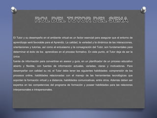 El Tutor y su desempeño en el ambiente virtual es un factor esencial para asegurar que el entorno de 
aprendizaje será favorable para el Aprendiz. La calidad, la variedad y la dinámica de las interacciones, 
orientaciones y tutorías, así como el entusiasmo y la consagración del Tutor, son fundamentales para 
determinar el éxito de los aprendices en el proceso formativo. En este punto, el Tutor deja de ser la 
única 
fuente de información para convertirse en asesor y guía, en un planificador de un proceso educativo 
abierto y flexible, con fuentes de información actuales, variadas, claras y motivadoras. Para 
desempeñar con calidad su rol, el Tutor debe tener las siguientes habilidades: comprensión de los 
procesos online, habilidades relacionadas con el manejo de las herramientas tecnológicas que 
soportan la formación virtual y a distancia, habilidades comunicativas, entre otros. Además deben ser 
expertos en las competencias del programa de formación y poseer habilidades para las relaciones 
interpersonales e intrapersonales. 
 