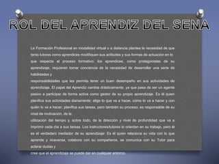 La Formación Profesional en modalidad virtual o a distancia plantea la necesidad de que 
tanto tutores como aprendices modifiquen sus actitudes y sus formas de actuación en lo 
que respecta al proceso formativo; los aprendices, como protagonistas de su 
aprendizaje, requieren tomar conciencia de la necesidad de desarrollar una serie de 
habilidades y 
responsabilidades que les permita tener un buen desempeño en sus actividades de 
aprendizaje. El papel del Aprendiz cambia drásticamente, ya que pasa de ser un agente 
pasivo a participar de forma activa como gestor de su propio aprendizaje. Es él quien 
planifica sus actividades diariamente; elige lo que va a hacer, cómo lo va a hacer y con 
quién lo va a hacer; planifica sus tareas, pero también su proceso; es responsable de su 
nivel de motivación, de la 
utilización del tiempo y, sobre todo, de la dirección y nivel de profundidad que va a 
imprimir cada día a sus tareas. Los instructores/tutores lo orientan en su trabajo, pero él 
es el verdadero mediador de su aprendizaje: Es él quien relaciona su vida con lo que 
aprende y viceversa, colabora con su compañeros, se comunica con su Tutor para 
aclarar dudas y 
cree que el aprendizaje se puede dar en cualquier entorno. 
 