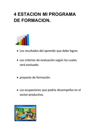 4 ESTACION MI PROGRAMA 
DE FORMACION. 
 Los resultados del aprendiz que debe lograr. 
 Los criterios de evaluación según los cuales 
será evaluado. 
 proyecto de formación. 
 Las ocupaciones que podría desempeñar en el 
sector productivo. 
 