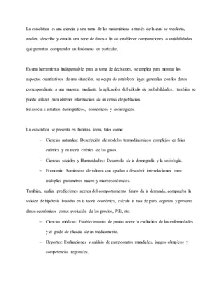 La estadística es una ciencia y una rama de las matemáticas a través de la cual se recolecta,
analiza, describe y estudia una serie de datos a fin de establecer comparaciones o variabilidades
que permitan comprender un fenómeno en particular.
Es una herramienta indispensable para la toma de decisiones, se emplea para mostrar los
aspectos cuantitativos de una situación, se ocupa de establecer leyes generales con los datos
correspondiente a una muestra, mediante la aplicación del cálculo de probabilidades., también se
puede utilizar para obtener información de un censo de población.
Se asocia a estudios demográficos, económicos y sociológicos.
La estadística se presenta en distintas áreas, tales como:
 Ciencias naturales: Descripción de modelos termodinámicos complejos en física
cuántica y en teoría cinética de los gases.
 Ciencias sociales y Humanidades: Desarrollo de la demografía y la sociología.
 Economía: Suministro de valores que ayudan a descubrir interrelaciones entre
múltiples parámetros macro y microeconómicos.
También, realiza predicciones acerca del comportamiento futuro de la demanda, comprueba la
validez de hipótesis basadas en la teoría económica, calcula la tasa de paro, organiza y presenta
datos económicos como: evolución de los precios, PIB, etc.
 Ciencias médicas: Establecimiento de pautas sobre la evolución de las enfermedades
y el grado de eficacia de un medicamento.
 Deportes: Evaluaciones y análisis de campeonatos mundiales, juegos olímpicos y
competencias regionales.
 