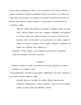 Permite obtener una información objetiva sobre la caracterización de los atletas en diferentes
etapas de su preparación, obtener una información objetiva de la actuación de los atletas y del
equipo frente a sus adversarios, más exactitud en el pronóstico del rendimiento deportivo, más
eficiencia en la detección de talentos deportivos y un mayor rigor en el establecimiento de
características modelo.
 Educación: Medidas antropométricas de estudiantes, estadísticas sociales (con quien
viven) y datos de viviendas (como viven), estadísticas demográficas de la institución
con respecto a edad y sexo, cantidad de alumnos en los niveles de educación de la
institución, niveles de conocimiento en áreas específicas de las ciencias, cantidad de
alumnos en el sistema de educación privada o pública, determinar las asignaturas que
generan mayor dificultad en los estudiantes, etc.
Gerontología: Permite evidenciar y crear estrategias para contrarrestar las situaciones
sociales que presentamos al transcurrir de los años.
Clasificación
Estadística descriptiva: Se refiere a los métodos de recolección, organización, resumen y
presentación de un conjunto de datos.
Se trata principalmente de describir las características fundamentales de los datos y para ellos se
suelen utilizar indicadores, gráficos y tablas.
 Estadística inferencial: Se refiere a los métodos utilizados para poder hacer
predicciones, generalizaciones y obtener conclusiones a partir de los datos analizados,
teniendo en cuenta el grado de incertidumbre existente.
 