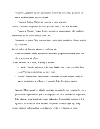 Frecuencia: Agrupación de datos en categorías mutuamente excluyentes que indican el
número de observaciones en cada categoría.
 Frecuencia Relativa: Número de veces que se repite un evento.
Formula: Frecuencia multiplicada por 100% y dividida entre el total de la frecuencia.
 Frecuencia Absoluta: Número de veces que aparece un determinado valor estadístico.
Se representa por fila y suele aparecer como “Ni”.
Equivalencia en grados: Sirve para pasar datos en porcentaje a decimales, números enteros,
etc., o viceversa.
Sirve en graficas de diagramas circulares, pendientes, etc.
Medida de tendencia central: Son medidas estadísticas que pretenden resumir en un solo
valor a un conjunto de valores.
Las más utilizadas son la media, la moda y la mediana.
 Media: Promedio, es la suma de los datos dividida entre el número total de datos.
 Moda: Valor de la característica de mayor valor.
 Mediana: Número medio en el conjunto al ordenarlos de menor a mayor, si hay un
número par de datos, la mediana es el promedio de los dos números medios.
Diagrama: Dibujo geométrico utilizado en ciencia, en educación y en comunicación, con el
que se obtiene la presentación gráfica de una proposición, de la resolución de un problema,
de las relaciones entre las diferentes partes o elementos de un conjunto o sistema, o de la
regularidad en la variación de un fenómeno que permite establecer algún tipo de ley.
Los más utilizados en la estadística son el diagrama circular y el diagrama de barras.
 