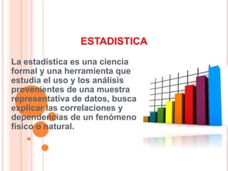 ESTADISTICA
La estadística es una ciencia
formal y una herramienta que
estudia el uso y los análisis
provenientes de una muestra
representativa de datos, busca
explicar las correlaciones y
dependencias de un fenómeno
físico o natural.
 
