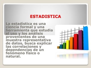 ESTADISTICA
La estadística es una
ciencia formal y una
herramienta que estudia
el uso y los análisis
provenientes de una
muestra representativa
de datos, busca explicar
las correlaciones y
dependencias de un
fenómeno físico o
natural.
 