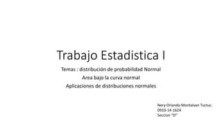 Trabajo Estadistica I
Temas : distribución de probabilidad Normal
Area bajo la curva normal
Aplicaciones de distribuciones normales
Nery Orlando Montalvan Tuctuc.
0910-14-1624
Seccion “D”
 