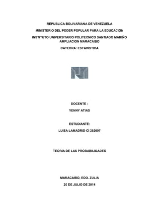 REPUBLICA BOLIVARIANA DE VENEZUELA
MINISTERIO DEL PODER POPULAR PARA LA EDUCACION
INSTITUTO UNIVERSITARIO POLITECNICO SANTIAGO MARIÑO
AMPLIACION MARACAIBO
CATEDRA: ESTADISTICA
DOCENTE :
YENNY ATIAS
ESTUDIANTE:
LUISA LAMADRID CI 282097
TEORIA DE LAS PROBABILIDADES
MARACAIBO, EDO. ZULIA
20 DE JULIO DE 2014
 