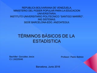 REPUBLICA BOLIVARIANA DE VENEZUELA.
MINISTERIO DEL PODER POPULAR PARA LA EDUCACION
UNIVERSITARIA.
INSTITUTO UNIVERSITARIO POLITECNICO “SANTIGO MARIÑO”.
ING SISTEMAS.
SEDE BARCELONA-EDO. ANZOATEGUI.
TÉRMINOS BÁSICOS DE LA
ESTADÍSTICA
Bachiller: González Jesús
C.I: 24225046
Profesor: Pedro Beltrán
Barcelona, Junio 2016
 