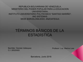 REPUBLICA BOLIVARIANA DE VENEZUELA.
MINISTERIO DEL PODER POPULAR PARA LA EDUCACION
UNIVERSITARIA.
INSTITUTO UNIVERSITARIO POLITECNICO “SANTIGO MARIÑO”.
ING SISTEMAS.
SEDE BARCELONA-EDO. ANZOATEGUI.
TÉRMINOS BÁSICOS DE LA
ESTADÍSTICA
Bachiller: Daniela Velásquez
C.I: 26520400
Profesor: Luz Marina Lara
Barcelona, Junio 2016
 