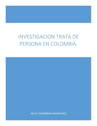 INVESTIGACION TRATA DE 
PERSONA EN COLOMBIA. 
ARLEY GUERRERO RODRIGUEZ 
 