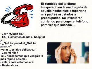 - ¿si? ¿Quién es? - Eh.. Llamamos desde el hospital y... - ¿Qué ha pasado?¿Qué ha pasado?   -veras... es algo delicado... - ¿es mi hija? -si... necesitamos que vengais lo mas rápido posible.. - vale, ahora estamos allí. - Hasta ahora. El zumbido del teléfono inesperado en la madrugada de aquella noche hizo despertar a mis padres asustados y preocupados. Se levantaron corriendo para coger el teléfono para ver que sucedía... 