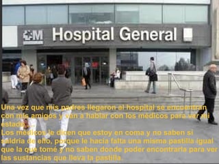 Una vez que mis padres llegaron al hospital se encuentran con mis amigos y van a hablar con los médicos para ver mi estado .... Los médicos le dicen que estoy en coma y no saben si saldría de ello, porque le hacia falta una misma pastilla igual que la que tomé y no saben donde poder encontrarla para ver las sustancias que lleva la pastilla.  