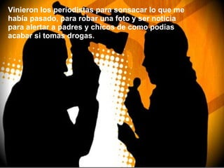 Vinieron los periodistas para sonsacar lo que me había pasado, para robar una foto y ser noticia para alertar a padres y chicos de como podías acabar si tomas drogas . 