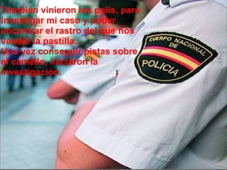 También vinieron los polis, para investigar mi caso y poder encontrar el rastro del que nos vendió la pastilla... Una vez conseguir pistas sobre el camello, iniciaron la investigación. 