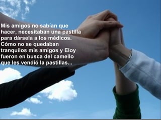 Mis amigos no sabían que hacer, necesitaban una pastilla para dársela a los médicos. Cómo no se quedaban tranquilos mis amigos y Eloy fueron en busca del camello que les vendió la pastillas...    