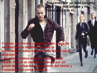 Buscando por un lado los polis y por otro mis amigos y no había pistas de él... Cuando por fin mis amigos fueron a una de las discotecas donde iba él, allí lo encontraron, salieron corriendo tras él para alcanzarlo.  Los polis estaban dando vueltas con el coche. Vieron al camello huyendo por un grupo de muchachos. Se bajaron del coche y comenzaron a correr hacia él... 